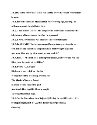 2.8. (10)In the future day, Israel will see the pierced Messiahreturn from
heaven.
2.8.1. It will be the same Messiahthey rejectedlong ago, bearing the
selfsame wounds they inflicted then.
2.8.2. The Spirit of Grace – The outpoured Spirit would “sensitize” the
inhabitants of Jerusalemto the One they pierced.
2.8.2.1. Acts 2(Pentecost)was ofcourse the 1stinstallment!
2.8.3. Is.53:5[NIV]“But he was piercedfor our transgressions,he was
crushed for our iniquities; the punishment that brought us peace
was upon him, and by his wounds we are healed.”
2.8.4. Rev.1:7 “Behold, He is coming with clouds, and every eye will see
Him, even they who pierced Him.”
2.8.5. Poem– C.E.Peglar
His brow is marred & on His side
Wence flowedthe cleansing, crimsontide
The Marks of love are found.
In every wound I read the guilt
And thank Him that His blood was spilt
To bring this sinner nigh.
2.8.6. So, the One whom they Rejected(12:10a), they will Receive(13:1),
by Repenting(12:10b-14), & thus Receiving forgiveness &
cleansing!
 