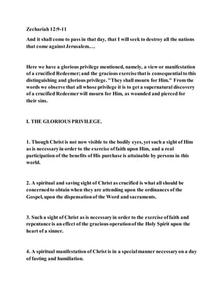 Zechariah 12:9-11
And it shall come to pass in that day, that I will seek to destroy all the nations
that come againstJerusalem.…
Here we have a glorious privilege mentioned, namely, a view or manifestation
of a crucified Redeemer;and the gracious exercisethatis consequentialto this
distinguishing and glorious privilege. "They shall mourn for Him." From the
words we observe that all whose privilege it is to get a supernatural discovery
of a crucified Redeemerwill mourn for Him, as wounded and pierced for
their sins.
I. THE GLORIOUS PRIVILEGE.
1. Though Christ is not now visible to the bodily eyes, yet such a sight of Him
as is necessaryin order to the exercise offaith upon Him, and a real
participation of the benefits of His purchase is attainable by persons in this
world.
2. A spiritual and saving sight of Christ as crucified is what all should be
concernedto obtain when they are attending upon the ordinances of the
Gospel, upon the dispensationof the Word and sacraments.
3. Such a sight of Christ as is necessaryin order to the exercise offaith and
repentance is an effect of the gracious operationof the Holy Spirit upon the
heart of a sinner.
4. A spiritual manifestation of Christ is in a specialmanner necessaryon a day
of fasting and humiliation.
 