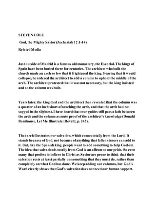 STEVEN COLE
God, the Mighty Savior(Zechariah 12:1-14)
RelatedMedia
Just outside of Madrid is a famous old monastery, the Escorial. The kings of
Spain have been buried there for centuries. The architect who built the
church made an arch so low that it frightened the king. Fearing that it would
collapse, he ordered the architect to add a column to uphold the middle of the
arch. The architect protestedthat it was not necessary, but the king insisted
and so the column was built.
Years later, the king died and the architectthen revealedthat the column was
a quarter of an inch short of touching the arch, and that the arch had not
saggedin the slightest. I have heard that tour guides still pass a lath between
the arch and the column as mute proof of the architect’s knowledge (Donald
Barnhouse, Let Me Illustrate [Revell], p. 245).
That arch illustrates our salvation, which comes totallyfrom the Lord. It
stands because ofGod, not because ofanything that fallen sinners can add to
it. But, like the Spanish king, people want to add something to help Godout.
The idea that salvationis totally from God is an affront to our pride. So even
many that profess to believe in Christ as Saviorare prone to think that their
salvationrests at leastpartially on something that they must do, rather than
completely on what God has done. We keepadding our columns, but God’s
Word clearly shows that God’s salvationdoes not need our human support.
 