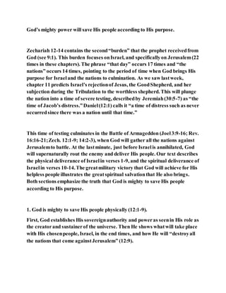 God’s mighty power will save His people according to His purpose.
Zechariah 12-14 contains the second“burden” that the prophet receivedfrom
God (see 9:1). This burden focuses onIsrael, and specificallyon Jerusalem(22
times in these chapters). The phrase “that day” occurs 17 times and “the
nations” occurs 14 times, pointing to the period of time when God brings His
purpose for Israeland the nations to culmination. As we saw lastweek,
chapter 11 predicts Israel’s rejectionof Jesus, the GoodShepherd, and her
subjection during the Tribulation to the worthless shepherd. This will plunge
the nation into a time of severe testing, describedby Jeremiah(30:5-7) as “the
time of Jacob’s distress.”Daniel(12:1) calls it “a time of distress such as never
occurredsince there was a nation until that time.”
This time of testing culminates in the Battle of Armageddon (Joel3:9-16; Rev.
16:16-21;Zech. 12:1-9; 14:2-3), when God will gather all the nations against
Jerusalemto battle. At the lastminute, just before Israelis annihilated, God
will supernaturally rout the enemy and deliver His people. Our text describes
the physical deliverance of Israelin verses 1-9, and the spiritual deliverance of
Israelin verses 10-14.The greatmilitary victory that God will achieve for His
helpless people illustrates the greatspiritual salvationthat He also brings.
Both sections emphasize the truth that God is mighty to save His people
according to His purpose.
1. God is mighty to save His people physically (12:1-9).
First, God establishes His sovereignauthority and poweras seenin His role as
the creatorand sustainerof the universe. Then He shows whatwill take place
with His chosenpeople, Israel, in the end times, and how He will “destroyall
the nations that come againstJerusalem” (12:9).
 