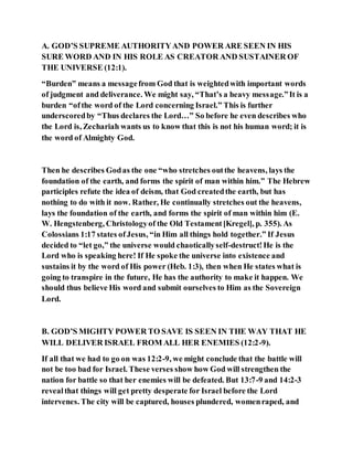 A. GOD’S SUPREME AUTHORITYAND POWER ARE SEEN IN HIS
SURE WORD AND IN HIS ROLE AS CREATOR AND SUSTAINER OF
THE UNIVERSE (12:1).
“Burden” means a messagefrom God that is weightedwith important words
of judgment and deliverance. We might say, “That’s a heavy message.”It is a
burden “ofthe word of the Lord concerning Israel.” This is further
underscoredby “Thus declares the Lord…” So before he even describes who
the Lord is, Zechariah wants us to know that this is not his human word; it is
the word of Almighty God.
Then he describes Godas the one “who stretches outthe heavens, lays the
foundation of the earth, and forms the spirit of man within him.” The Hebrew
participles refute the idea of deism, that God createdthe earth, but has
nothing to do with it now. Rather, He continually stretches out the heavens,
lays the foundation of the earth, and forms the spirit of man within him (E.
W. Hengstenberg, Christologyof the Old Testament[Kregel], p. 355). As
Colossians 1:17 states ofJesus, “in Him all things hold together.” If Jesus
decided to “let go,” the universe would chaoticallyself-destruct!He is the
Lord who is speaking here! If He spoke the universe into existence and
sustains it by the word of His power (Heb. 1:3), then when He states what is
going to transpire in the future, He has the authority to make it happen. We
should thus believe His word and submit ourselves to Him as the Sovereign
Lord.
B. GOD’S MIGHTY POWER TO SAVE IS SEEN IN THE WAY THAT HE
WILL DELIVER ISRAEL FROM ALL HER ENEMIES (12:2-9).
If all that we had to go on was 12:2-9, we might conclude that the battle will
not be too bad for Israel. These verses show how God will strengthen the
nation for battle so that her enemies will be defeated. But 13:7-9 and 14:2-3
revealthat things will get pretty desperate for Israel before the Lord
intervenes. The city will be captured, houses plundered, womenraped, and
 
