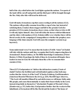 half of the city exiled before the Lord fights againstthe nations. Two parts of
the land will be cut off and perish and the third part will be brought through
the fire. Only after this will Israel be delivered.
God will make Jerusalema cup that causes reeling to all the nations (12:2).
The nations will greedily consume Israel like a cup of wine, but instead of
satisfying them, it makes them staggerandfall to the ground. God also
promises (12:3) to make Jerusalema heavy stone, so that whoevertries to lift
it will only injure himself. Also, God will strike the horses with bewilderment
and the riders with madness (12:4). Scholars differ over whether there will be
literal cavalry in the campaignof Armageddon or whether the prophecy uses
language ofthe times (maybe God will cause the computer systems to go
haywire!).
Some understand verse 5 to mean that the leaders (NASB, “clans”)of Judah
will side with the nations until they recognize that God is empowering those in
Jerusalem(F. Duane Lindsey, in The Bible Knowledge Commentary [Victor
Books], 1:1566). Orperhaps the faith of those in Jerusalemwill inspire these
leaders to trust in God. He will make them like a fire to consume their
enemies (12:6).
Then (12:7) Godpromises to “deliver the defenseless country[“tents of
Judah”] before the fortified and well-defended capital, so that both may
realize that the victory is of the Lord” (Charles Feinberg, God Remembers
[American Boardof Missionto the Jews], p. 225). Merrill Unger observes,
“The Lord will manifest Himself in such deliverance as will honor faith, unite
His people, and cause them mutually to make their boastwholly in the Lord,
instead of partially in themselves” (Zechariah: Prophet of Messiah’s Glory
[Zondervan], p. 212, italics his). God promises further that the weakestofthe
inhabitants of Jerusalemwill be like David and the leaders (“the house of
 