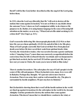 David”) will be like God, further described as like the angelof the Lord going
before them.
In 12:9, when the Lord says [literally] that He “will seek to destroyall the
nations that come againstJerusalem,”it is not as if there is any doubt about
the outcome!Verse 1 shows us God’s omnipotent ability to do whatever He
purposes to do. Rather, it is using human language in the sense of focusing full
attention on the matter, so as to say, “WhenGod sets His mind on doing it, it’s
a done deal!” (See Unger, p. 213.)
God’s reasonfor delivering His chosenpeople physically (12:2-9) is so that
later He can save them spiritually (12:10-14), and all of this is for His glory.
Many of God’s people cantestify that God saved their lives from physical
death years before He later saved their souls from spiritual death. John
Newton, the wickedslave trader, who was savedto become a pastor and hymn
writer (“Amazing Grace”), more than once narrowly escapeddeath before his
conversion. Once he fell overboardwhen he was drunk and was harpooned to
get him back on deck, but he survived! If God has sparedyour life, but you
have not yet come to Christ, He wants you to turn in faith to Him today!
There is anotherlessonhere: The safestplace for any of God’s people is in the
centerof His will and purpose. When Zechariah wrote, many Jews were still
in Babylon. Perhaps they thought, “It’s just not safe to move back to
Jerusalem. There is no army there and no wall around the city. The place is
surrounded by hostile neighbors. I’ll just stayhere in Babylon.”
But Zechariahis showing them that evenif all the hostile nations in the world
are lined up againstJerusalem, it is the safestplace in the world to be, because
Almighty God has promised to destroythe nations that come against
Jerusalem. This doesn’t mean that we should throw cautionto the wind, or
 