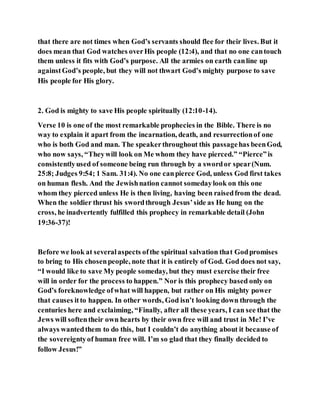 that there are not times when God’s servants should flee for their lives. But it
does mean that God watches overHis people (12:4), and that no one cantouch
them unless it fits with God’s purpose. All the armies on earth canline up
againstGod’s people, but they will not thwart God’s mighty purpose to save
His people for His glory.
2. God is mighty to save His people spiritually (12:10-14).
Verse 10 is one of the most remarkable prophecies in the Bible. There is no
way to explain it apart from the incarnation, death, and resurrectionof one
who is both God and man. The speakerthroughout this passagehas beenGod,
who now says, “Theywill look on Me whom they have pierced.” “Pierce”is
consistentlyused of someone being run through by a swordor spear(Num.
25:8; Judges 9:54; 1 Sam. 31:4). No one canpierce God, unless God first takes
on human flesh. And the Jewishnation cannot somedaylook on this one
whom they pierced unless He is then living, having been raisedfrom the dead.
When the soldier thrust his swordthrough Jesus’side as He hung on the
cross, he inadvertently fulfilled this prophecy in remarkable detail (John
19:36-37)!
Before we look at severalaspects ofthe spiritual salvation that Godpromises
to bring to His chosenpeople, note that it is entirely of God. God does not say,
“I would like to save My people someday, but they must exercise their free
will in order for the process to happen.” Nor is this prophecy based only on
God’s foreknowledge ofwhat will happen, but rather on His mighty power
that causes itto happen. In other words, God isn’t looking down through the
centuries here and exclaiming, “Finally, after all these years, I can see that the
Jews will softentheir own hearts by their own free will and trust in Me! I’ve
always wantedthem to do this, but I couldn’t do anything about it because of
the sovereigntyof human free will. I’m so glad that they finally decided to
follow Jesus!”
 