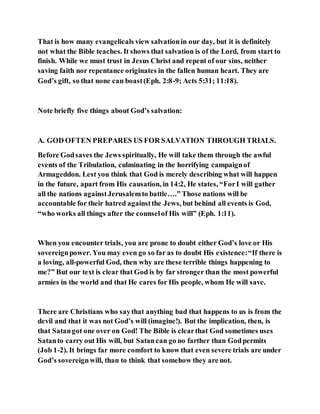 That is how many evangelicals view salvationin our day, but it is definitely
not what the Bible teaches. It shows that salvation is of the Lord, from start to
finish. While we must trust in Jesus Christ and repent of our sins, neither
saving faith nor repentance originates in the fallen human heart. They are
God’s gift, so that none can boast(Eph. 2:8-9; Acts 5:31; 11:18).
Note briefly five things about God’s salvation:
A. GOD OFTEN PREPARES US FOR SALVATION THROUGH TRIALS.
Before Godsaves the Jews spiritually, He will take them through the awful
events of the Tribulation, culminating in the horrifying campaignof
Armageddon. Lest you think that God is merely describing what will happen
in the future, apart from His causation, in 14:2, He states, “ForI will gather
all the nations againstJerusalemto battle….” Those nations will be
accountable for their hatred againstthe Jews, but behind all events is God,
“who works all things after the counselof His will” (Eph. 1:11).
When you encounter trials, you are prone to doubt either God’s love or His
sovereignpower. You may even go so far as to doubt His existence:“If there is
a loving, all-powerful God, then why are these terrible things happening to
me?” But our text is clear that God is by far stronger than the most powerful
armies in the world and that He cares for His people, whom He will save.
There are Christians who saythat anything bad that happens to us is from the
devil and that it was not God’s will (imagine!). But the implication, then, is
that Satangot one over on God! The Bible is clearthat God sometimes uses
Satanto carry out His will, but Satancan go no farther than Godpermits
(Job 1-2). It brings far more comfort to know that even severe trials are under
God’s sovereignwill, than to think that somehow they are not.
 
