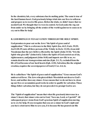 In the chemistry lab, every substance has its melting point. The same is true of
the hard human heart. God graciouslybrings trials into our lives to softenus
and prepare us to receive His grace. Beforethe trials, we didn’t know that we
needed God. We thought that we were in control. So God yanks the rug out
from under us by bringing all the armies of the world againstus to cause us to
cry out to Him for help!
B. GOD BRINGS US TO SALVATION THROUGH THE HOLY SPIRIT.
God promises to pour out on the Jews “the Spirit of grace and of
supplication.” This is a reference to the Holy Spirit (Isa. 44:3; Ezek. 39:29;
Joel2:28-29;note all three persons of the Trinity in Zech. 12:10). Jesus told
Nicodemus that the new birth is effectedby the Spirit (John 3:5-8). “It is the
Spirit who gives life” (John 6:63). Unless the Spirit of God convicts us of sin,
righteousness, andjudgment (John 16:8) and imparts new life to us, we
remain dead in our transgressions andsins (Eph. 2:1, 5), excluded from the
life of God because ofour hard hearts (Eph. 4:18). Salvation, like the original
creation, requires the sovereignpowerof God (2 Cor. 4:4, 6).
He is calledhere “the Spirit of grace and of supplication.” Grace means God’s
undeserved favor. The Jews who piercedtheir Messiahdo not deserve God’s
favor, and neither does any sinner. Grace means that we do not have to clean
up our lives or accumulate goodworks in order to qualify for salvation. Those
things follow salvation, but they do not precede it to prompt God to act.
The “Spirit of supplication” means that when He graciouslyintervenes in a
sinner’s heart, that sinner cries out to God, “Save me, Lord, or I perish!” All
subsequent prayer stems from God’s gracious Spirit of supplication moving
us to cry for help. If you recognize that you are a sinner in God’s sight and
you have cried out to Him to save you, it is because He has poured out His
 