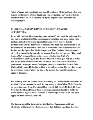 Spirit of grace and supplication on you. If you know Christ as Savior, but you
lament the hardness of your heart, and you are crying out, “God, soften my
heart towards You,” it is because His Spirit of grace and supplication is
working in you.
C. GOD’S SALVATION BRINGS US TO SEE THE SAVIOR
ACCURATELY.
Israelwill “look on Me whom they have pierced.” As I said, the only way that
this canbe explained is if the one piercedis both God and man. In the 16th
century, John Calvin fought againstthe same errors that we face in
Unitarianism and the Jehovah’s Witnesses, who deny that Jesus is fully God.
He comments on this text to show that Christ is the same in essence withthe
Father and the Spirit, but distinct in person. Thus God the Fatherwas not
pierced, because He did not take on human flesh. But He can say, “Theyshall
look on Me” because He is one in essence withthe Son (Calvin’s
Commentaries [Baker], on The Twelve Minor Prophets, pp. 365-367). While
you do not need to understand the Trinity to be saved, you really cannot
understand the gospelunless Godopens your eyes to see that Jesus is fully
God and fully man. He had to be God to be sinless, so that His sacrifice would
be acceptable to the Father. He had to be man or that sacrifice couldnot
apply to humans.
But not only must we see the Savioraccurately, as God and man; we must also
see that “He was pierced through for our transgressions”(Isa. 53:5). There is
no salvation apart from Christ and Him crucified (1 Cor. 1:23-24;2:2). Apart
from the shedding of blood, there is no forgiveness forsins (Heb. 9:22). To
follow Jesus as a greatmoral example is not enough. To be saved, you must
apply His shed blood to your sins.
The Jews who will be living during the Battle of Armageddon did not
physically kill Jesus. True, their ancestors did. But God says here that they
 