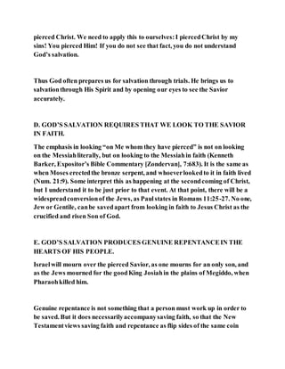 pierced Christ. We need to apply this to ourselves:I piercedChrist by my
sins! You pierced Him! If you do not see that fact, you do not understand
God’s salvation.
Thus God often prepares us for salvation through trials. He brings us to
salvationthrough His Spirit and by opening our eyes to see the Savior
accurately.
D. GOD’S SALVATION REQUIRES THAT WE LOOK TO THE SAVIOR
IN FAITH.
The emphasis in looking “on Me whom they have pierced” is not on looking
on the Messiahliterally, but on looking to the Messiahin faith (Kenneth
Barker, Expositor’s Bible Commentary [Zondervan], 7:683). It is the same as
when Moses erectedthe bronze serpent, and whoeverlookedto it in faith lived
(Num. 21:9). Some interpret this as happening at the secondcoming of Christ,
but I understand it to be just prior to that event. At that point, there will be a
widespreadconversionof the Jews, as Paulstates in Romans 11:25-27. No one,
Jew or Gentile, canbe savedapart from looking in faith to Jesus Christ as the
crucified and risen Son of God.
E. GOD’S SALVATION PRODUCES GENUINE REPENTANCEIN THE
HEARTS OF HIS PEOPLE.
Israelwill mourn over the pierced Savior, as one mourns for an only son, and
as the Jews mourned for the goodKing Josiahin the plains of Megiddo, when
Pharaohkilled him.
Genuine repentance is not something that a person must work up in order to
be saved. But it does necessarilyaccompanysaving faith, so that the New
Testamentviews saving faith and repentance as flip sides of the same coin
 
