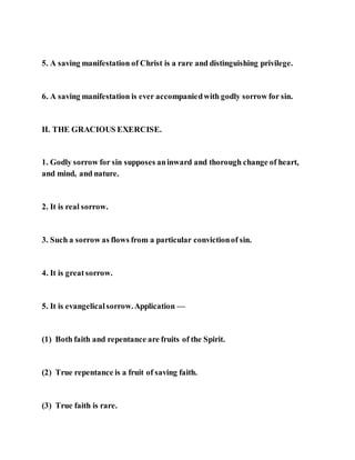 5. A saving manifestation of Christ is a rare and distinguishing privilege.
6. A saving manifestation is ever accompaniedwith godly sorrow for sin.
II. THE GRACIOUS EXERCISE.
1. Godly sorrow for sin supposes aninward and thorough change of heart,
and mind, and nature.
2. It is real sorrow.
3. Such a sorrow as flows from a particular convictionof sin.
4. It is great sorrow.
5. It is evangelicalsorrow.Application —
(1) Both faith and repentance are fruits of the Spirit.
(2) True repentance is a fruit of saving faith.
(3) True faith is rare.
 