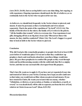 (Acts 20:21; 26:18). Just as saving faith is not a one-time thing, but ongoing, so
with repentance. Ongoing repentance should mark the life of a believer, as we
continually look to the Saviorwho was pierced for our sins.
As believers, we should look frequently to the Saviorwhom we pierced, and
mourn. It must be personal, so that even husbands and wives mourn
separately. Thatis the point of the repetition of “by itself” (12:12-14). The
family of David refers to the rulers; the family of Levi refers to the priests.
“All the families that remain” refers to everyone else. True repentance is not
glib, shrugging off sin as no big deal. Jesus said, “Blessedare those who
mourn, for they shall be comforted” (Matt. 5:4). The Lord’s Supper is a good
time to look in faith to the Savior whom we pierced.
Conclusion
Why did God give this remarkable prophecy to people who lived at least2,500
years before it would take place? It was not so that they could draw up
prophecy charts and read books abouthow soonthese things would take
place. He gave these prophecies to comfort His people as they went through
trials and facedthreatening enemies with the solid truth that He is a mighty
Savior, and that no one can touch His electapart from His purpose.
That’s how He wants us to apply it. If you have not yet repented of your sins
and trusted in Christ as your Savior, God may have kept you alive until now
so that today you would look on Him whom you pierced and mourn. If you
have trusted in Christ, He wants you to know that no enemy, whether
“tribulation, or distress, or persecution, or famine, or nakedness, orperil, or
sword,” or even death itself, will be able to separate you from the love of God,
which is in Christ Jesus our Lord” (Rom. 8:35-39)!
DiscussionQuestions
 