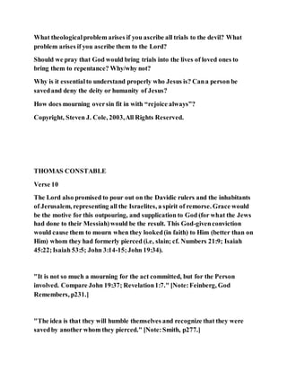 What theologicalproblem arises if you ascribe all trials to the devil? What
problem arises if you ascribe them to the Lord?
Should we pray that God would bring trials into the lives of loved ones to
bring them to repentance? Why/why not?
Why is it essentialto understand properly who Jesus is? Cana person be
savedand deny the deity or humanity of Jesus?
How does mourning oversin fit in with “rejoice always”?
Copyright, Steven J. Cole, 2003,All Rights Reserved.
THOMAS CONSTABLE
Verse 10
The Lord also promised to pour out on the Davidic rulers and the inhabitants
of Jerusalem, representing all the Israelites, a spirit of remorse. Grace would
be the motive for this outpouring, and supplication to God (for what the Jews
had done to their Messiah)would be the result. This God-givenconviction
would cause them to mourn when they looked(in faith) to Him (better than on
Him) whom they had formerly pierced (i.e, slain; cf. Numbers 21:9; Isaiah
45:22;Isaiah 53:5; John 3:14-15;John 19:34).
"It is not so much a mourning for the act committed, but for the Person
involved. Compare John 19:37; Revelation1:7." [Note:Feinberg, God
Remembers, p231.]
"The idea is that they will humble themselves and recognize that they were
savedby another whom they pierced." [Note:Smith, p277.]
 