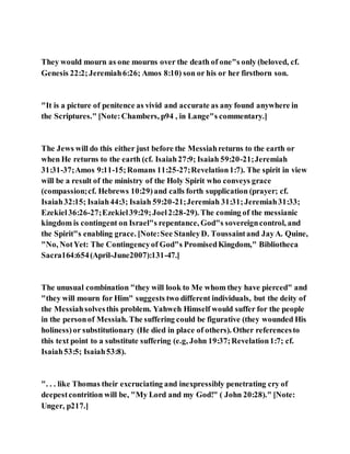 They would mourn as one mourns over the death of one"s only (beloved, cf.
Genesis 22:2;Jeremiah6:26; Amos 8:10) son or his or her firstborn son.
"It is a picture of penitence as vivid and accurate as any found anywhere in
the Scriptures." [Note:Chambers, p94 , in Lange"s commentary.]
The Jews will do this either just before the Messiahreturns to the earth or
when He returns to the earth (cf. Isaiah27:9; Isaiah 59:20-21;Jeremiah
31:31-37;Amos 9:11-15;Romans 11:25-27;Revelation1:7). The spirit in view
will be a result of the ministry of the Holy Spirit who conveys grace
(compassion;cf. Hebrews 10:29)and calls forth supplication (prayer; cf.
Isaiah32:15; Isaiah44:3; Isaiah 59:20-21;Jeremiah 31:31;Jeremiah31:33;
Ezekiel36:26-27;Ezekiel39:29;Joel2:28-29). The coming of the messianic
kingdom is contingent on Israel"s repentance, God"s sovereigncontrol, and
the Spirit"s enabling grace. [Note:See StanleyD. Toussaintand JayA. Quine,
"No, NotYet: The Contingencyof God"s PromisedKingdom," Bibliotheca
Sacra164:654(April-June2007):131-47.]
The unusual combination "they will look to Me whom they have pierced" and
"they will mourn for Him" suggests two different individuals, but the deity of
the Messiahsolvesthis problem. Yahweh Himself would suffer for the people
in the personof Messiah. The suffering could be figurative (they wounded His
holiness)or substitutionary (He died in place of others). Other referencesto
this text point to a substitute suffering (e.g, John 19:37;Revelation1:7; cf.
Isaiah53:5; Isaiah53:8).
". . . like Thomas their excruciating and inexpressibly penetrating cry of
deepestcontrition will be, "My Lord and my God!" ( John 20:28)." [Note:
Unger, p217.]
 