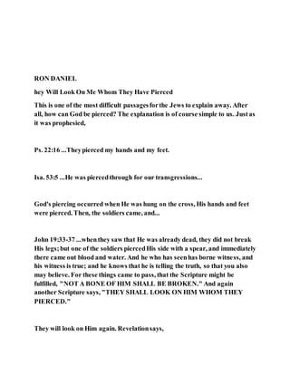 RON DANIEL
hey Will Look On Me Whom They Have Pierced
This is one of the most difficult passagesforthe Jews to explain away. After
all, how can God be pierced? The explanation is of course simple to us. Justas
it was prophesied,
Ps. 22:16 ...Theypierced my hands and my feet.
Isa. 53:5 ...He was piercedthrough for our transgressions...
God's piercing occurred when He was hung on the cross, His hands and feet
were pierced. Then, the soldiers came, and...
John 19:33-37 ...whenthey saw that He was already dead, they did not break
His legs;but one of the soldiers piercedHis side with a spear, and immediately
there came out blood and water. And he who has seenhas borne witness, and
his witness is true; and he knows that he is telling the truth, so that you also
may believe. For these things came to pass, that the Scripture might be
fulfilled, "NOT A BONE OF HIM SHALL BE BROKEN." And again
another Scripture says, "THEY SHALL LOOK ON HIM WHOM THEY
PIERCED."
They will look on Him again. Revelationsays,
 