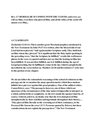 Rev. 1:7 BEHOLD, HE IS COMING WITH THE CLOUDS, and every eye
will see Him, even those who pierced Him; and all the tribes of the earth will
mourn over Him...
A C GAEBELEIN
Zechariah 12:10-14. This is anothergreat Messianicprophecymentioned in
the New Testament. In John 19:37 it is written, after the blessedside of our
Lord had been pierced, “And againanother Scripture saith, They shall look
on Him whom they pierced.” It is significantthat the Holy Spirit speaking in
the preceding verse, “that the Scripture be fulfilled,” avoids this wellknown
phrase in the verse we quoted and does not say that the looking on Him has
been fulfilled. It was not then fulfilled, nor is it fulfilled during the age of
Gospelpreaching, but its fulfillment comes in the day which is prophetically
describedin the verses before us. Matthew 24:30 and Revelation1:7 refer also
to this portion of our chapter.
We do not follow the rationalistic reasonings ofthe schoolof criticism on this
passage, nordo we mention the many question marks which these modern
infidels have put over againstthis greatprophecy. One of the mildest critics,
Canon Driver, says:“The passageis, however, one of those which our
ignorance of the circumstances ofthe time makes it impossible to interpret as
a whole satisfactorilyor completely. As the text stands the speakermust be, of
course, Yahweh, and it is, no doubt, true that the Jews had pierced Him
metaphorically by their rebellion and ingratitude throughout their history....
‘They pierced Him literally as the crowning act of their contumacy, in the
Personof His Sonon the cross’(T.T. Perowne;quoted by Driver), but these
considerations do not explain the passagehere.” The New Testament
 