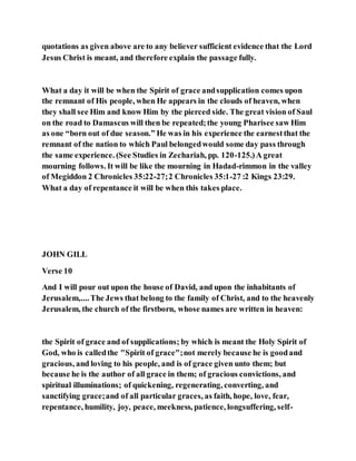 quotations as given above are to any believer sufficient evidence that the Lord
Jesus Christ is meant, and therefore explain the passage fully.
What a day it will be when the Spirit of grace andsupplication comes upon
the remnant of His people, when He appears in the clouds of heaven, when
they shall see Him and know Him by the pierced side. The great vision of Saul
on the road to Damascus will then be repeated;the young Pharisee saw Him
as one “born out of due season.” He was in his experience the earnestthat the
remnant of the nation to which Paul belongedwould some day pass through
the same experience. (See Studies in Zechariah, pp. 120-125.)A great
mourning follows. It will be like the mourning in Hadad-rimmon in the valley
of Megiddon 2 Chronicles 35:22-27;2 Chronicles 35:1-27 :2 Kings 23:29.
What a day of repentance it will be when this takes place.
JOHN GILL
Verse 10
And I will pour out upon the house of David, and upon the inhabitants of
Jerusalem,....The Jews that belong to the family of Christ, and to the heavenly
Jerusalem, the church of the firstborn, whose names are written in heaven:
the Spirit of grace and of supplications; by which is meant the Holy Spirit of
God, who is calledthe "Spirit of grace";not merely because he is goodand
gracious, and loving to his people, and is of grace given unto them; but
because he is the author of all grace in them; of gracious convictions, and
spiritual illuminations; of quickening, regenerating, converting, and
sanctifying grace;and of all particular graces, as faith, hope, love, fear,
repentance, humility, joy, peace, meekness, patience, longsuffering, self-
 