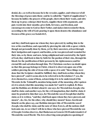 denial, &c.; as well as because he is the revealer, applier, and witnesserofall
the blessings ofgrace unto them: and he is calledthe "Spirit of supplications";
because he indites the prayers of his people, shows them their wants, and stirs
them up to pray; enlarges their hearts, supplies them with arguments, and
puts words into their mouths; gives faith, fervency, and freedom, and
encouragesto come to God as their Father, and makes intercessionfor them,
according to the will of God: pouring it upon them denotes the abundance and
freeness ofhis grace;see Isaiah44:3,
and they shall look upon me whom they have pierced; by nailing him to the
tree at his crucifixion; and especiallyby piercing his side with a spear; which,
though not personally done by them, yet by their ancestors, atleastthrough
their instigation and request; and besides, as he was pierced and wounded for
their sins, so by them: and now, being enlightened and convictedby the Spirit
of God, they shall look to him by faith for the pardon of their sins, through his
blood; for the justification of their persons by his righteousness;and for
eternal life and salvationthrough him. We Christians can have no doubt upon
us that this passagebelongs to Christ, when it is observed, upon one of the
soldiers piercing the side of Jesus with a spear, it is said, "these things were
done that the Scripture should be fulfilled; they shall look on him whom they
have pierced";and it seems also to be referred to in Revelation1:7 yea, the
Jews themselves, some ofthem, acknowledgeit is to be understood of the
Messiah. In the TalmudF6, mention being made of the mourning after spoken
of, it is asked, whatthis mourning was made for? and it is replied, R. Dusa
and the Rabbins are divided about it: one says, for Messiahben Joseph, who
shall be slain; and another says, for the evil imagination, that shall be slain; it
must be granted to him that says, for Messiahthe son of Josephthat shall be
slain; as it is written, "and they shall look upon whom they have pierced, and
mourn", &c. for, for the other, why should they mourn? hence Jarchiand
Kimchi on the place say, our Rabbins interpret this of Messiahthe sonof
Joseph, who shall be slain; and the note of Aben Ezra is, all the nations shall
look unto me, to see what I will do to those who have pierced Messiahthe son
of Joseph. Grotius observes, that Hadarsan on Genesis 28:10 understands it of
Messiahthe sonof David. The Jews observing some prophecies speaking of
 