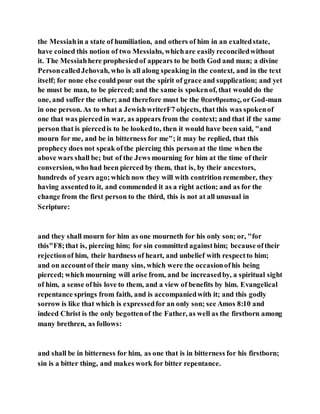 the Messiahin a state of humiliation, and others of him in an exaltedstate,
have coined this notion of two Messiahs, whichare easilyreconciledwithout
it. The Messiahhere prophesiedof appears to be both God and man; a divine
PersoncalledJehovah, who is all along speaking in the context, and in the text
itself; for none else could pour out the spirit of grace and supplication; and yet
he must be man, to be pierced; and the same is spokenof, that would do the
one, and suffer the other; and therefore must be the θεανθρωπος, orGod-man
in one person. As to what a JewishwriterF7 objects, that this was spokenof
one that was piercedin war, as appears from the context; and that if the same
person that is piercedis to be lookedto, then it would have been said, "and
mourn for me, and be in bitterness for me"; it may be replied, that this
prophecy does not speak ofthe piercing this personat the time when the
above wars shall be; but of the Jews mourning for him at the time of their
conversion, who had been pierced by them, that is, by their ancestors,
hundreds of years ago;which now they will with contrition remember, they
having assentedto it, and commended it as a right action; and as for the
change from the first person to the third, this is not at all unusual in
Scripture:
and they shall mourn for him as one mourneth for his only son; or, "for
this"F8;that is, piercing him; for sin committed againsthim; because oftheir
rejectionof him, their hardness of heart, and unbelief with respectto him;
and on accountof their many sins, which were the occasionofhis being
pierced; which mourning will arise from, and be increasedby, a spiritual sight
of him, a sense ofhis love to them, and a view of benefits by him. Evangelical
repentance springs from faith, and is accompaniedwith it; and this godly
sorrow is like that which is expressedfor an only son; see Amos 8:10 and
indeed Christ is the only begottenof the Father, as well as the firstborn among
many brethren, as follows:
and shall be in bitterness for him, as one that is in bitterness for his firstborn;
sin is a bitter thing, and makes work for bitter repentance.
 