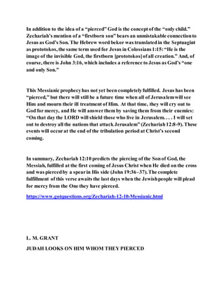 In addition to the idea of a “pierced” God is the conceptof the “only child.”
Zechariah’s mention of a “firstborn son” bears an unmistakable connectionto
Jesus as God’s Son. The Hebrew word bekor was translatedin the Septuagint
as prototokos, the same term used for Jesus in Colossians1:15:“He is the
image of the invisible God, the firstborn [prototokos]ofall creation.” And, of
course, there is John 3:16, which includes a reference to Jesus as God’s “one
and only Son.”
This Messianic prophecyhas not yet been completelyfulfilled. Jesus has been
“pierced,” but there will still be a future time when all of Jerusalemwill see
Him and mourn their ill treatment of Him. At that time, they will cry out to
God for mercy, and He will answerthem by saving them from their enemies:
“On that day the LORD will shield those who live in Jerusalem. . . . I will set
out to destroy all the nations that attack Jerusalem” (Zechariah12:8-9). These
events will occurat the end of the tribulation period at Christ’s second
coming.
In summary, Zechariah 12:10 predicts the piercing of the Sonof God, the
Messiah, fulfilled at the first coming of Jesus Christ when He died on the cross
and was piercedby a spearin His side (John 19:36–37).The complete
fulfillment of this verse awaits the last days when the Jewishpeople will plead
for mercy from the One they have pierced.
https://www.gotquestions.org/Zechariah-12-10-Messianic.html
L. M. GRANT
JUDAH LOOKS ON HIM WHOM THEY PIERCED
 