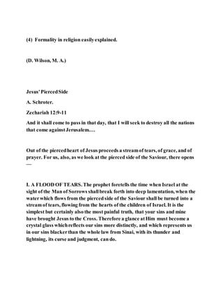 (4) Formality in religion easilyexplained.
(D. Wilson, M. A.)
Jesus'PiercedSide
A. Schroter.
Zechariah 12:9-11
And it shall come to pass in that day, that I will seek to destroy all the nations
that come againstJerusalem.…
Out of the piercedheart of Jesus proceeds a streamof tears, of grace, and of
prayer. For us, also, as we look at the pierced side of the Saviour, there opens
—
I. A FLOOD OF TEARS. The prophet foretells the time when Israel at the
sight of the Man of Sorrows shallbreak forth into deep lamentation, when the
waterwhich flows from the pierced side of the Saviour shall be turned into a
stream of tears, flowing from the hearts of the children of Israel. It is the
simplest but certainly also the most painful truth, that your sins and mine
have brought Jesus to the Cross. Therefore a glance atHim must become a
crystal glass whichreflects our sins more distinctly, and which represents us
in our sins blackerthan the whole law from Sinai, with its thunder and
lightning, its curse and judgment, can do.
 