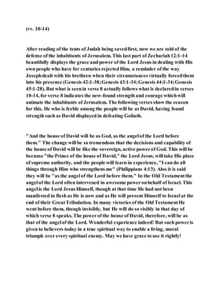 (vv. 10-14)
After reading of the tents of Judah being savedfirst, now we are told of the
defense of the inhabitants of Jerusalem. This last part of Zechariah12:1-14
beautifully displays the grace and power of the Lord Jesus in dealing with His
own people who have for centuries rejectedHim, a reminder of the way
Josephdealt with his brethren when their circumstances virtually forcedthem
into his presence (Genesis 42:1-38;Genesis 43:1-34;Genesis 44:1-34;Genesis
45:1-28). But what is seenin verse 8 actually follows what is declaredin verses
10-14, forverse 8 indicates the new-found strength and courage whichwill
animate the inhabitants of Jerusalem. The following verses show the reason
for this. He who is feeble among the people will be as David, having found
strength such as David displayed in defeating Goliath.
"And the house of David will be as God, as the angelof the Lord before
them." The change will be so tremendous that the decisions and capability of
the house of David will be like the sovereign, active powerof God. This will be
because "the Prince of the house of David," the Lord Jesus, willtake His place
of supreme authority, and the people will learn in experience, "I can do all
things through Him who strengthens me" (Philippians 4:13). Also it is said
they will be "as the angelof the Lord before them." In the Old Testamentthe
angelof the Lord often intervened in awesome poweronbehalf of Israel. This
angelis the Lord Jesus Himself, though at that time He had not been
manifested in flesh as He is now and as He will present Himself to Israelat the
end of their GreatTribulation. In many victories of the Old TestamentHe
went before them, though invisibly, but He will do so visibly in that day of
which verse 8 speaks. The powerof the house of David, therefore, will be as
that of the angelof the Lord. Wonderful experience indeed! But such poweris
given to believers today in a true spiritual way to enable a living, moral
triumph over every spiritual enemy. May we have grace to use it rightly!
 