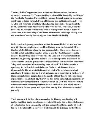 That day is God's appointed time to destroy all those nations that come
againstJerusalem(v. 9). These attacking armies will be headedby the King of
the North, the Assyrian. They will first conquer Jerusalemand then continue
southward to bring Egypt, Libya and Ethiopia into subjection (Daniel 11:42-
43), but will return in great fury when hearing news out of the eastand the
north. Easternnations will be arousedto come also to Jerusalem, while the
beastand his westernarmies will arrive at Armageddon which is north of
Jerusalem, where the King of the North has returned to besiege the city with
the intention of utterly destroying the Jews (Daniel11:44-45).
Before the Lord goes againstthose armies, however, He has serious work to
do with His own people, the Jews. He will stand upon the Mount of Olives
(Zechariah 14:4) from where He had ascendedafterHis resurrection(Acts
1:9-12). What a sight for Israel at a time when they find themselves in the
deepestdespair they have everknown! The Lord will work marvelously in
their hearts, pouring upon the house of David and upon the inhabitants of
Jerusalemthe spirit of grace and of supplications at this marvelous time when
"they shall look upon Me whom they have pierced." It is Jehovah who is
speaking, forthe Lord Jesus is Jehovah, God over all, blessedforever
(Romans 9:5). The sight of this blessedMessiahof Israelwhom they had
crucified will produce the most profound, repentant mourning in the hearts of
these once rebellious people. From the depths of their hearts will come those
expressions ofIsaiah 53:1-12, "SurelyHe has borne our griefs and carried our
sorrows;yet we esteemedHim stricken, smitten by God, and afflicted. But He
was wounded for our transgressions, He was bruised for our iniquities: the
chastisementfor our peace was upon Him, and by His stripes we are healed"
(vv. 4-5).
Their sorrow will be that of one mourning for his only son, for they will
realize that God has in matchless grace givenHis only Sonto the awful sorrow
of suffering for their sins. As the only (or unique) Son He is equal with God,
for He is the eternalSon, therefore God Himself! He is indeed the firstborn
 