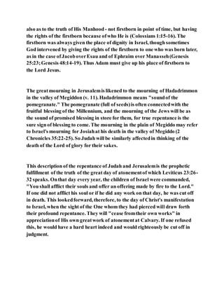 also as to the truth of His Manhood - not firstborn in point of time, but having
the rights of the firstborn because ofwho He is (Colossians 1:15-16). The
firstborn was always given the place of dignity in Israel, though sometimes
God intervened by giving the rights of the firstborn to one who was born later,
as in the case ofJacoboverEsau and of Ephraim over Manasseh(Genesis
25:23;Genesis 48:14-19). Thus Adam must give up his place of firstborn to
the Lord Jesus.
The greatmourning in Jerusalemis likened to the mourning of Hadadrimmon
in the valley of Megiddon (v. 11). Hadadrimmon means "soundof the
pomegranate." The pomegranate (full of seeds)is often connectedwith the
fruitful blessing of the Millennium, and the mourning of the Jews will be as
the sound of promised blessing in store for them, for true repentance is the
sure sign of blessing to come. The mourning in the plain of Megiddo may refer
to Israel's mourning for Josiahat his death in the valley of Megiddo (2
Chronicles 35:22-25). So Judah will be similarly affectedin thinking of the
death of the Lord of glory for their sakes.
This description of the repentance of Judah and Jerusalemis the prophetic
fulfillment of the truth of the great day of atonementof which Leviticus 23:26-
32 speaks. Onthat day every year, the children of Israel were commanded,
"You shall afflict their souls and offer an offering made by fire to the Lord."
If one did not afflict his soul or if he did any work on that day, he was cut off
in death. This lookedforward, therefore, to the day of Christ's manifestation
to Israel, when the sight of the One whom they had pierced will draw forth
their profound repentance. They will "cease fromtheir own works" in
appreciationof His own greatwork of atonementat Calvary. If one refused
this, he would have a hard heart indeed and would righteously be cut off in
judgment.
 