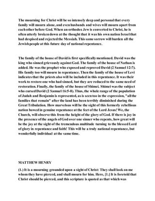 The mourning for Christ will be so intensely deep and personalthat every
family will mourn alone, and evenhusbands and wives will mourn apart from
eachother before God. When an orthodox Jew is converted to Christ, he is
often utterly brokendown at the thought that it was his own nation Israelthat
had despisedand rejectedthe Messiah. This same sorrow will burden all the
Jewishpeople at this future day of national repentance.
The family of the house of David is first specificallymentioned. David was the
king who sinned grievously againstGod. The family of the house of Nathan is
added. He was the prophet who exposedand reproved David (2 Samuel 12:7).
His family too will mourn in repentance. Then the family of the house of Levi
indicates that the priests also will be included in this repentance. It was their
work to restore one who had sinned, but they are reduced to the same need of
restoration. Finally, the family of the house of Shimei. Shimei was the subject
who cursedDavid (2 Samuel 16:5-8). Thus, the whole range of the population
of Judah and Benjamin is represented, as is seentoo in the expression, "allthe
families that remain" after the land has been terribly diminished during the
GreatTribulation. How marvelous will be the sight of this formerly rebellious
nation bowedin genuine repentance at the feet of the Lord Jesus!We, the
Church, will observe this from the height of the glory of God. If there is joy in
the presence ofthe angels ofGod over one sinner who repents, how great will
be the joy at the sight of the tremendous multitude turning to the blessedLord
of glory in repentance and faith! This will be a truly national repentance, but
wonderfully individual at the same time.
MATTHEW HENRY
(1.) It is a mourning grounded upon a sight of Christ: They shall look on me
whom they have pierced, and shall mourn for him. Here, [1.] It is foretold that
Christ should be pierced, and this scripture is quoted as that which was
 