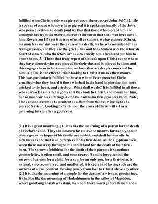 fulfilled when Christ's side was piercedupon the cross see John19:37. [2.] He
is spokenof as one whom we have pierced it is spokenprimarily of the Jews,
who persecutedhim to death (and we find that those who pierced him are
distinguished from the other kindreds of the earth that shall wail because of
him, Revelation1:7) yet it is true of us all as sinners, we have piercedChrist,
inasmuch as our sins were the cause ofhis death, for he was wounded for our
transgressions, andthey are the grief of his soul he is broken with the whorish
heart of sinners, who therefore are saidto crucify him afresh and put him to
open shame. [3.] Those that truly repent of sin look upon Christ as one whom
they have pierced, who was pierced for their sins and is pierced by them and
this engagesthem to look unto him, as those that are deeply concernedfor
him. [4.] This is the effectof their looking to Christ it makes them mourn.
This was particularly fulfilled in those to whom PeterpreachedChrist
crucified when they heard it those who had had a hand in piercing him were
pricked to the heart, and cried out, What shall we do? It is fulfilled in all those
who sorrow for sin after a godly sort they look to Christ, and mourn for him,
not so much for his sufferings as for their ownsins that procured them. Note,
The genuine sorrows ofa penitent soul flow from the believing sight of a
pierced Saviour. Looking by faith upon the cross ofChrist will set us a
mourning for sin after a godly sort.
(2.) It is a great mourning. [1.] it is like the mourning of a parent for the death
of a beloved child. They shall mourn for sin as one mourns for an only son, in
whose grave the hopes of his family are buried, and shall be inwardly in
bitterness as one that is in bitterness for his first-born, as the Egyptians were
when there was a cry throughout all their land for the death of their first-
born. The sorrow ofchildren for the death of their parents is sometimes
counterfeited, is often small, and soonwears off and is forgottenbut the
sorrow of parents for a child, for a son, for an only son, for a first-born, is
natural, sincere, unforced, and unaffected, it is secretand lasting such are the
sorrows ofa true penitent, flowing purely from love to Christ above any other.
[2.] It is like the mourning of a people for the death of a wise and goodprince.
It shall be like the mourning of Hadadrimmon in the valley of Megiddon,
where goodking Josiahwas slain, for whom there was a generallamentation
 