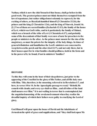 Nathan, which is now the chief branch of that house, shall go before in this
goodwork. The greatestprinces must not think themselves exempted from the
law of repentance, but rather obligedmost solemnly to express it, for the
exciting of others, as Hezekiahhumbled himself (2 Chronicles 32:26), the
princes and the king (2 Chronicles 12:6), and the king of Nineveh, Jonah 3:6.
[2.] Two of them are sacredfamilies (Zechariah 12:13), the family of the house
of Levi, which was God's tribe, and in it particularly the family of Shimei,
which was a branch of the tribe of Levi (1 Chronicles 6:17), and probably
some of the descendants ofthat family were now of note for preachers to the
people or ministers to the altar. As the princes must mourn for the sins of the
magistracy, so must the priests for the iniquity of the holy things. In times of
generaltribulation and humiliation the Lord's ministers are concernedto
weepbetweenthe porch and the altar (Joel2:17), and not only there, but in
their houses apart for in what families should godliness, both in the form and
in the powerof it, be found, if not in ministers' families?
IRONSIDE
To this they will come in the hour of their deep distress, just prior to the
appearing of the Crucified in the glory of His Father, and all His holy ones
with Him. This, therefore, is the mourning referred to in Revelation1:7, and
here, in verses 10 to 14. In the Apocalyptic passagewe read, “ Behold, He
cometh with clouds;and every eye shall see Him…and all tribes of the land
shall mourn over Him.” It is not wailing in terror that is contemplated, but
the anguishedmourning of the awakenedremnant when they realize the
dreadful impiety of which their fathers were guilty in crucifying the Lord of
glory.
God Himself will pour upon the house of David and the inhabitants of
Jerusalemthe spirit of grace and supplications, and “they shall look upon Me
 