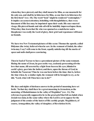 whom they have pierced, and they shall mourn for Him, as one mourneth for
his only son, and shall be in bitterness for Him, as one that is in bitterness for
his first-born” (ver. 10). The word “look” might be rendered “contemplate.”
It implies an earnestattention, beholding with thoughtfulness, that every
lineament of His face may be imprinted upon their souls. His once-marred
visage, His pierced hands and side-allwill be indelibly impressedupon them.
When they thus learn that He who was spurned as a malefactor and a
blasphemer was really the Lord of glory, their grief and repentance will know
no bounds.
We have two New Testamentpictures of this scene:Thomas the apostle, called
Didymus (the twin), believed when he saw. In the remnant of Judah, the other
twin-may I say?-will come to the front, equally unbelieving till the marks of
spearand nails shall prove convincing.
Then in Saul of Tarsus we have a preeminent picture of the same remnant.
Hating the name of Jesus, he goes onhis way, zealously persecuting all who
love that name, till arrestedby a light from heaven:his eyes, blinded to
earth’s glory, peerinto the holiest; and there, upon the throne of God, he
beholds the Nazarene!Thus he was one born before the time; that is, before
the time when, by a similar sight, the remnant will be brought to cry, as he
did, “Lord, what wilt Thou have me to do?”
His days and nights of darkness answerto the period of mourning here set
forth. “In that day shall there be a greatmourning in Jerusalem, as the
mourning of Hadadrimmon in the valley of Megiddon” (ver. 11). The
reference is generally supposedto be to the great grief that fell on Judah when
Josiahwas slain, in the same valley where the Lord is yet to appear for the
judgment of the armies of the haters of His earthly people. Megiddon is, of
course, Armageddon, the valley of slaughter, of Revelation16:16.
 