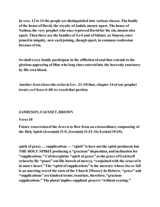 In vers. 12 to 14 the people are distinguished into various classes.The family
of the house of David, the royalty of Judah, mourn apart. The house of
Nathan, the very prophet who once reproved David for his sin, mourn also
apart. Then there are the families of Levi and of Shimei, or Simeon, once
joined in iniquity, now eachjoining, though apart, in common confession
because ofsin.
So shall every family participate in the affliction of soul that extends to the
glorious appearing of Him who long since enteredinto the heavenly sanctuary
by His own blood.
Another feastcloses the series in Lev. 23. Of that, chapter 14 of our prophet
treats; so I leave it till we reachthat portion.
JAMIESON, FAUSSET, BROWN
Verse 10
Future conversionof the Jews is to flow from an extraordinary outpouring of
the Holy Spirit (Jeremiah 31:9, Jeremiah31:31-34;Ezekiel39:29).
spirit of grace … supplications — “spirit” is here not the spirit produced, but
THE HOLY SPIRIT producing a “gracious”disposition, and inclination for
“supplications.” Calvinexplains “spirit of grace” as the grace ofGod itself
(whereby He “pours” out His bowels of mercy), “conjoinedwith the sense of it
in man‘s heart.” The “spirit of supplications” is the mercury whose rise or fall
is an unerring testof the state of the Church [Moore]. In Hebrew, “grace” and
“supplications” are kindred terms; translate, therefore, “gracious
supplications.” The plural implies suppliant prayers “without ceasing.”
 