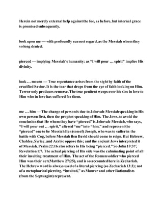 Herein not merely external help againstthe foe, as before, but internal grace
is promised subsequently.
look upon me — with profoundly earnestregard, as the Messiahwhomthey
so long denied.
pierced — implying Messiah‘s humanity: as “I will pour … spirit” implies His
divinity.
look … mourn — True repentance arises from the sight by faith of the
crucified Savior. It is the tear that drops from the eye of faith looking on Him.
Terror only produces remorse. The true penitent weeps over his sins in love to
Him who in love has suffered for them.
me … him — The change of personis due to Jehovah-Messiahspeaking in His
own person first, then the prophet speaking ofHim. The Jews, to avoid the
conclusionthat He whom they have “pierced” is Jehovah-Messiah, who says,
“I will pour out … spirit,” altered “me” into “him,” and representthe
“pierced” one to be MessiahBen(sonof) Joseph, who was to suffer in the
battle with Cog, before MessiahBenDavid should come to reign. But Hebrew,
Chaldee, Syriac, and Arabic oppose this; and the ancient Jews interpreted it
of Messiah. Psalm22:16 also refers to His being “pierced.” So John19:37;
Revelation1:7. The actualpiercing of His side was the culminating point of all
their insulting treatment of Him. The act of the Romansoldier who pierced
Him was their act(Matthew 27:25), and is so accountedhere in Zechariah.
The Hebrew word is always used of a literal piercing (so Zechariah13:3); not
of a metaphorical piercing, “insulted,” as Maurer and other Rationalists
(from the Septuagint) represent.
 
