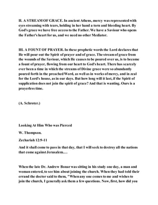 II. A STREAM OF GRACE. In ancient Athens, mercy was representedwith
eyes streaming with tears, holding in her hand a torn and bleeding heart. By
God's grace we have free access to the Father. We have a Saviour who opens
the Father's heart for us, and we need no other Mediator.
III. A FOUNT OF PRAYER. In these prophetic words the Lord declares that
He will pour out the Spirit of prayer and of grace. The streamof grace from
the wounds of the Saviour, which He causes to be poured over us, is to become
a fount of prayer, flowing from our heart to God's heart. There has scarcely
ever been a time in which the streams of Divine grace were so abundantly
poured forth in the preachedWord, as well as in works ofmercy, and in zeal
for the Lord's house, as in our days. But how long will it last, if the Spirit of
supplication does not join the spirit of grace?And that is wanting. Ours is a
prayerless time.
(A. Schroter.)
Looking At Him Who was Pierced
W. Thompson.
Zechariah 12:9-11
And it shall come to pass in that day, that I will seek to destroy all the nations
that come againstJerusalem.…
When the late Dr. Andrew Bonarwas sitting in his study one day, a man and
woman entered, to see him about joining the church. When they had told their
errand the doctor said to them, "Whenany one comes to me and wishes to
join the church, I generallyask them a few questions. Now, first, how did you
 