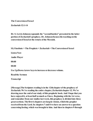 The Conversionof Israel
Zechariah 12:1-14
Dr. S. Lewis Johnsonexpounds the "secondburden" presented in the latter
portion of Zechariah's prophecy. Dr. Johnsonfocuses his teaching on the
conversionof Israelat the return of the Messiah.
SLJ Institute > The Prophets > Zechariah> The Conversionof Israel
Listen Now
Audio Player
00:00
00:00
Use Up/Down Arrow keys to increase ordecrease volume.
Readthe Sermon
Transcript
[Message]The Scripture reading is in the 12thchapter of the prophecy of
Zechariah. We’re reading the entire chapter, Zechariah chapter 12. We’re
drawing near the end of our study of this prophetic book. And I hope that you
have enjoyed it, at leasthalf as much as I have. Beginning with the 1st verse,
and remember from our studies last week, this prophecy is divided into three
greatsections. The first 6 chapters are largely visions, which the prophet
receivedfrom the Lord. In chapters 7 and 8 we have an answerto a question
concerning fasting, which was brought to him. And then in chapters 9 through
 