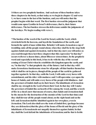 14 there are two prophetic burdens. And eachone of these burdens takes
three chapters in the book, so that today as we begin in chapter 12 and verse
1, we have come to the last of the burdens, and you will notice that the
prophet begins with that word. The first burden stressedthe judgment that
would come upon Gentiles in Israel’s deliverance, that is, their future
deliverance. The last burden stressesthe deliverance amidst the judgments of
the lastdays. We begin reading with verse 1,
“The burden of the word of the Lord for Israel, saith the Lord, which
stretcheth forth the heavens, and layeth the foundation of the earth, and
formeth the spirit of man within him. Behold, I will make Jerusalema cup of
trembling unto all the people round about, when they shall be in the siege both
againstJudah and againstJerusalem. And in that day (now you will notice as
you read through these last three chapters that this expression“in that day”
occurs wellover a dozen times, about fifteen or sixteentimes. In the prophetic
word and especiallyin this book, it has to do with the day of the second
coming of Jesus Christ when he establishes his kingdom upon the earth, and
so, “in that day” is that prophetic day of the future) And in that day will I
make Jerusalema burdensome stone for all people: all that burden themselves
with it shall be cut in pieces, though all the people of the earth be gathered
togetheragainstit. In that day, saith the Lord, I will smite every horse with
astonishment, and his rider with madness:and I will open mine eyes upon the
house of Judah, and will smite every horse of the people with blindness. And
the governors ofJudah shall sayin their heart, The inhabitants of Jerusalem
shall be my strength in the Lord of hosts their God. In that day will I make
the governors ofJudah like an hearth of fire among the wood, and like a torch
of fire in a sheaf; (now that means of course, that Judah and Jerusalemshall
be the means for the destruction of the enemies of the Lord in that time) and
they shall devour all the people round about, on the right hand and on the
left: and Jerusalemshallbe inhabited againin her own place, even in
Jerusalem. The Lord also shall save the tents of Judah first, (perhaps because
they are defenseless)thatthe glory of the house of David and the glory of the
inhabitants of Jerusalemdo not magnify themselves againstJudah. In that
day shall the Lord defend the inhabitants of Jerusalem;and he that is feeble
 