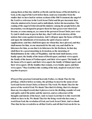among them at that day shall be as David; and the house of David shall be as
God, as the angel of the Lord before them. (and you remember from the
studies that we have had in various sections ofthe Old Testament, the angelof
the Lord is a reference to the Lord Jesus Christ and his pre-incarnate days
when he ministered to Israel, and to individuals, before his incarnation. The
coming of the angelof Jehovahand his ministry among the people before, his
incarnation, was designedto prepare them for that greatevent when God
became, or came among us, as a man in the personof Jesus Christ, now verse
9,) And it shall come to pass in that day, that I will seek to destroy all the
nations that come againstJerusalem. And I will pour upon the house of David,
and upon the inhabitants of Jerusalem, the spirit of grace and of
supplications: and they shall look upon me whom they have pierced, and they
shall mourn for him, as one mourneth for his only son, and shall be in
bitterness for him, as one that is in bitterness for his firstborn. In that day
shall there be a greatmourning in Jerusalem, as the mourning of
Hadadrimmon in the valley of Megiddon. And the land shall mourn, every
family apart; the family of the house of David apart, and their wives apart;
the family of the house of Nathan apart, and their wives apart; The family of
the house of Levi apart, and their wives apart; the family of Shimei apart, and
their wives apart; All the families that remain, every family apart, and their
wives apart.” May God bless this reading of his holy, inspired word, let’s bow
togetherin prayer.
[Prayer] Our gracious Godand heavenly Father, we thank Thee for the
privilege, which is before us today, the privilege to meet in the name of our
Lord and SaviorJesus Christ, to listen to Thy word. We thank Thee for the
powerof the word of God. We thank Thee that it is living, that it is sharper
than any two edged sword, that it pierces evento the dividing asunder of soul
and spirit, and of the joints and the marrow, and as a discernerof the
thoughts and intents of the heart. And we know Lord that it is this word with
which we have to do. We thank Thee for the living word who has come, a
word from God, the revelation of God, our Lord Jesus Christ. And we thank
Thee that he has revealedto us all that God is, and all that God can do for us.
 