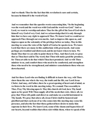 And we thank Thee for the fact that this revelation is sure and certain,
because he himself is the word of God.
And we remember that the apostles wrote concerning him, “In the beginning
was the word and the word was with God and the word was God.” And so
Lord, we want to worship and adore Thee for the gift of the Son of God who is
himself very God of very God. And we acknowledgethat it is only through
him that we have any right to approach Thee. We know Lord we could never
approachThee through our own merits. And so impress this upon us, and
impress upon us the solemnity of the privilege before us today. May in this
meeting we sense the voice of the Spirit of Godas he speaks to us. We know
Lord that there are many in this auditorium with greatneeds. And some
perhaps are troubled and distressed, and do not know where to turn. We
thank Thee that we are able to point them to Thee. And then Lord, we pray
that as Thou hast said in Thy word, that Thou wilt make goodthe promises,
for Thou art able to do that which Thou hast promised. And so wilt Thou
minister to us, and comfort those who need to be comforted, and strengthen
those who need to be strengthened, and minister consolationto those who are
down hearted.
And for those Lord who are finding it difficult to know the way, wilt Thou
show them the one who is the way, the truth and the life, our Lord Jesus
Christ. And may, oh Father, there be a greatopening of heart and of mind, as
we listen to the word in this meeting today. We commit Thee assemblyto
Thee. Pray Thy blessing upon it. May this church oh God, have Thy hand
upon us for good. Wilt Thou supply all of the needs that exist. Above all, we
pray that Thou wilt guide and direct us and make us a useful instrument in
Thy hands. We pray that above all, Jesus Christ shall be honored and
glorified and that eachone of us who comes into this meeting may sense his
presence, and also the fact that those gatheredhere desire to make him
supreme in their lives. We know Lord, some of the shams and hypocrisies of
our hearts, beyond realities that often exist within them, when we speak of the
 
