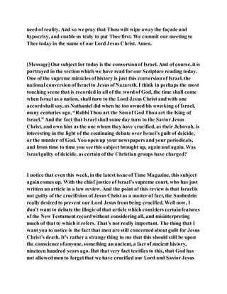 need of reality. And so we pray that Thou wilt wipe awaythe façade and
hypocrisy, and enable us truly to put Thee first. We commit our meeting to
Thee today in the name of our Lord Jesus Christ. Amen.
[Message]Oursubject for today is the conversionof Israel. And of course, it is
portrayed in the sectionwhich we have read for our Scripture reading today.
One of the supreme miracles of history is just this conversionof Israel, the
national conversionof Israelto Jesus ofNazareth. I think in perhaps the most
touching scene that is recorded in all of the word of God, the time shall come
when Israel as a nation, shall turn to the Lord Jesus Christ and with one
accordshall say, as Nathaniel did when he too owned his ownking of Israel,
many centuries ago, “RabbiThou art the Son of God Thou art the King of
Israel.” And the fact that Israel shall some day turn to the Savior Jesus
Christ, and own him as the one whom they have crucified, as their Jehovah, is
interesting in the light of the continuing debate over Israel’s guilt of deicide,
or the murder of God. You open up your newspapers and your periodicals,
and from time to time you see this subject brought up, againand again. Was
Israelguilty of deicide, as certain of the Christian groups have charged?
I notice that even this week, in the latest issue of Time Magazine, this subject
againcomes up. With the chief justice of Israel’s supreme court, who has just
written an article in a law review. And the point of this review is that Israelis
not guilty of the crucifixion of Jesus Christas a matter of fact, the Sanhedrin
really desired to prevent our Lord Jesus from being crucified. Well now, I
don’t want to debate the illogic of that article which considers certainfeatures
of the New Testamentrecordwithout considering all, and misinterpreting
much of that to which it refers. That’s not really important. The thing that I
want you to notice is the fact that men are still concernedabout guilt for Jesus
Christ’s death. It’s rather a strange thing to me that this should still be upon
the conscience ofanyone, something an ancient, a fact of ancient history,
nineteen hundred years ago. But that very fact testifies to this, that God has
not allowedmen to forgetthat we have crucified our Lord and Savior Jesus
 
