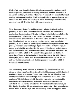 Christ. And Israelis guilty, but the Gentiles also are guilty. And men shall
never forget this, for the time is coming when those, and that includes all of
us, Gentile and Jew, whenthose who have not responded to him shall be faced
again, with this question of the death of Jesus Christ. It is upon the conscience
of mankind. And that is the only wayin which we can explain the factthat
men today are still debating that, with some vehemence.
Now, the passagethat we’re looking at today is in the last burden of the
prophecy of Zechariah. And as I mentioned lastweek, the first burden
emphasized the destruction of Gentile world powerin the last days before the
coming of Jesus Christ to the earth. The secondburden stresses the
deliverance and transformation of the nation Israel. In order to understand
this 12th chapter, if you are here and you have not yet read much in the
prophecy of Zechariah, it is necessaryfor us to bear these points in mind. Our
passagepresupposesseveralthings. It presupposes that in the last days, the
nation Israelshall be re-gatheredto the land of Palestine. As we look today,
and look towardthe east, we notice at leastthat the situation is such that this
prophecy could be fulfilled. We cannot, with dogmatism, say that the re-
gathering of Israelin the land today is that referred to in the Bible. No one
can saythat, no one is that wise. We do not have the mind of God. We can
only say that the situation is such that the prophecy can well be fulfilled
within our understanding.
The secondthing that is involved is, that some day an antichrist, an idol
shepherd whom we referred to last week in the 11th chapter, an idol shepherd
shall make a covenant with the Nation Israel. And the worship of the land
shall be restoredin a restoredtemple. But at the middle of the time of the
dealings of this idol shepherd with the nation Israel, the covenantshall be
broken and Israelshall not be a nation with a covenant made with the
Antichrist, but shall be the objectof the depredations of this man of sin, or
idol shepherd. And so, this passage presupposesa warfare directedagainstthe
nation Israel, in the last days. And the final thing that it presupposes is the
 