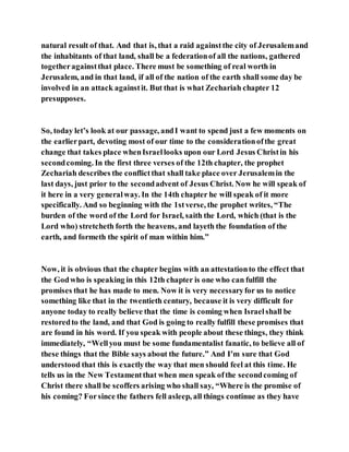 natural result of that. And that is, that a raid againstthe city of Jerusalemand
the inhabitants of that land, shall be a federationof all the nations, gathered
togetheragainstthat place. There must be something of real worth in
Jerusalem, and in that land, if all of the nation of the earth shall some day be
involved in an attack againstit. But that is what Zechariah chapter 12
presupposes.
So, today let’s look at our passage, andI want to spend just a few moments on
the earlierpart, devoting most of our time to the considerationofthe great
change that takes place whenIsraellooks upon our Lord Jesus Christin his
secondcoming. In the first three verses of the 12th chapter, the prophet
Zechariah describes the conflictthat shall take place over Jerusalemin the
last days, just prior to the secondadvent of Jesus Christ. Now he will speak of
it here in a very generalway. In the 14th chapter he will speak of it more
specifically. And so beginning with the 1stverse, the prophet writes, “The
burden of the word of the Lord for Israel, saith the Lord, which (that is the
Lord who) stretcheth forth the heavens, and layeth the foundation of the
earth, and formeth the spirit of man within him.”
Now, it is obvious that the chapter begins with an attestationto the effect that
the Godwho is speaking in this 12th chapter is one who can fulfill the
promises that he has made to men. Now it is very necessaryfor us to notice
something like that in the twentieth century, because it is very difficult for
anyone today to really believe that the time is coming when Israelshall be
restoredto the land, and that God is going to really fulfill these promises that
are found in his word. If you speak with people about these things, they think
immediately, “Wellyou must be some fundamentalist fanatic, to believe all of
these things that the Bible says about the future.” And I’m sure that God
understood that this is exactlythe way that men should feel at this time. He
tells us in the New Testamentthat when men speak ofthe secondcoming of
Christ there shall be scoffers arising who shall say, “Where is the promise of
his coming? Forsince the fathers fell asleep, all things continue as they have
 