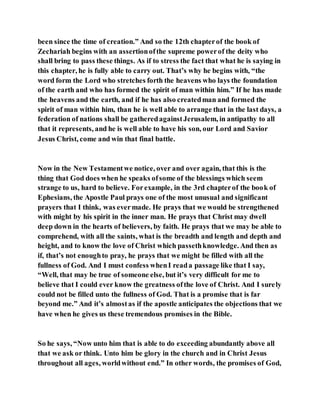 been since the time of creation.” And so the 12th chapterof the book of
Zechariah begins with an assertionofthe supreme powerof the deity who
shall bring to pass these things. As if to stress the fact that what he is saying in
this chapter, he is fully able to carry out. That’s why he begins with, “the
word form the Lord who stretches forth the heavens who lays the foundation
of the earth and who has formed the spirit of man within him.” If he has made
the heavens and the earth, and if he has also createdman and formed the
spirit of man within him, than he is well able to arrange that in the last days, a
federation of nations shall be gatheredagainstJerusalem, in antipathy to all
that it represents, and he is well able to have his son, our Lord and Savior
Jesus Christ, come and win that final battle.
Now in the New Testamentwe notice, over and over again, that this is the
thing that God does when he speaks ofsome of the blessings which seem
strange to us, hard to believe. Forexample, in the 3rd chapterof the book of
Ephesians, the Apostle Paul prays one of the most unusual and significant
prayers that I think, was evermade. He prays that we would be strengthened
with might by his spirit in the inner man. He prays that Christ may dwell
deep down in the hearts of believers, by faith. He prays that we may be able to
comprehend, with all the saints, what is the breadth and length and depth and
height, and to know the love of Christ which passethknowledge. And then as
if, that’s not enoughto pray, he prays that we might be filled with all the
fullness of God. And I must confess whenI reada passage like that I say,
“Well, that may be true of someone else, but it’s very difficult for me to
believe that I could ever know the greatness ofthe love of Christ. And I surely
could not be filled unto the fullness of God. That is a promise that is far
beyond me.” And it’s almostas if the apostle anticipates the objections that we
have when he gives us these tremendous promises in the Bible.
So he says, “Now unto him that is able to do exceeding abundantly above all
that we ask or think. Unto him be glory in the church and in Christ Jesus
throughout all ages, worldwithout end.” In other words, the promises of God,
 
