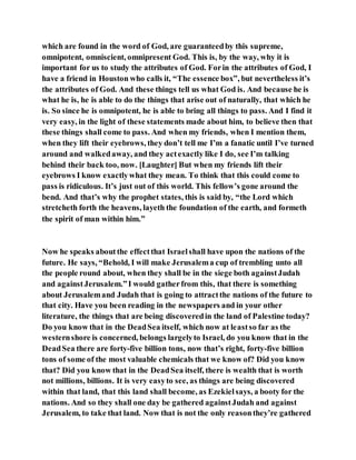 which are found in the word of God, are guaranteedby this supreme,
omnipotent, omniscient, omnipresent God. This is, by the way, why it is
important for us to study the attributes of God. Forin the attributes of God, I
have a friend in Houston who calls it, “The essence box”, but nevertheless it’s
the attributes of God. And these things tell us what God is. And because he is
what he is, he is able to do the things that arise out of naturally, that which he
is. So since he is omnipotent, he is able to bring all things to pass. And I find it
very easy, in the light of these statements made about him, to believe then that
these things shall come to pass. And when my friends, when I mention them,
when they lift their eyebrows, they don’t tell me I’m a fanatic until I’ve turned
around and walkedaway, and they actexactly like I do, see I’m talking
behind their back too, now. [Laughter] But when my friends lift their
eyebrows I know exactlywhat they mean. To think that this could come to
pass is ridiculous. It’s just out of this world. This fellow’s gone around the
bend. And that’s why the prophet states, this is said by, “the Lord which
stretcheth forth the heavens, layeth the foundation of the earth, and formeth
the spirit of man within him.”
Now he speaks aboutthe effectthat Israelshall have upon the nations of the
future. He says, “Behold, I will make Jerusalema cup of trembling unto all
the people round about, when they shall be in the siege both againstJudah
and againstJerusalem.”I would gatherfrom this, that there is something
about Jerusalemand Judah that is going to attractthe nations of the future to
that city. Have you been reading in the newspapers and in your other
literature, the things that are being discoveredin the land of Palestine today?
Do you know that in the DeadSea itself, which now at leastso far as the
westernshore is concerned, belongs largelyto Israel, do you know that in the
DeadSea there are forty-five billion tons, now that’s right, forty-five billion
tons of some of the most valuable chemicals that we know of? Did you know
that? Did you know that in the DeadSea itself, there is wealth that is worth
not millions, billions. It is very easyto see, as things are being discovered
within that land, that this land shall become, as Ezekielsays, a booty for the
nations. And so they shall one day be gathered againstJudah and against
Jerusalem, to take that land. Now that is not the only reasonthey’re gathered
 