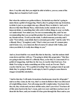 there. I saythis only that you might be able to believe, you see, some of the
things that are found in God’s word.
But when the nations are gatheredthere, Zechariah says that he’s going to
make them a goblet of staggering. Thatis, they’re going to take up Jerusalem,
to drink it, just as you might take up a BloodyMary to drink it. And you’d
discoverthat that BloodyMary, which looks onthe outside to be a very
innocent drink, is something that will, well, it will do things to your eye balls,
so I understand. Now mind you, I’m not recommending this, and I’m not
recommending that you acceptthis product for yourself. But I know, at least
my friends tell me. To tell you the truth, I calledsomeone yesterdayand I
said, “Now tellme, some drink that is extremely powerful.” And he said, “It’s
a Bloody Mary,” [Laughter] said, “That’s what you want. It’s tomato juice
and it looks very, very innocent. But of course it’s mixed with Vodka, and
when you drink it, it really does things to you.”
And so, Israelshall be very much like that in that day. And the nations shall
come down and they will say, “I’m going to drink this grape juice.” But they
are going to discoverthat it’s a BloodyMary, as far they’re concerned. It’s a
gobletof staggering. And that, by the way, is exactly what God says. You
think I’m trying to make something out of the word, no I’m not. That’s
exactly what he says, “It’s a gobletof reeling” they’re going to take it up and
think they’re going to drink it and enjoy it, but it’s going to cause them to
staggeraround like alcoholics.
“And in that day I will make Jerusalema burdensome stone for all people:”
and so as they come, by the way, that’s a stone in Hebrew that was often used
of weight lifting stones. Now all young men lift weights today. You know how
they do, they strain and you hear all this noise, don’t you wives? You hear all
of this noise back in the boy’s room, and every now and then you hear one of
them hit the floor, and you wonder if it has gone through the floor and so you
 