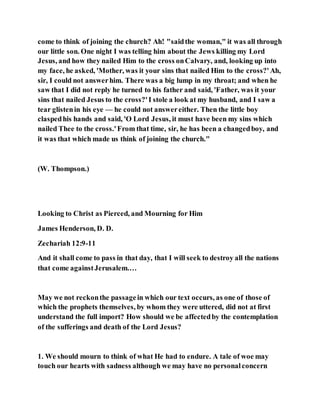 come to think of joining the church? Ah! "saidthe woman," it was all through
our little son. One night I was telling him about the Jews killing my Lord
Jesus, and how they nailed Him to the cross onCalvary, and, looking up into
my face, he asked, 'Mother, was it your sins that nailed Him to the cross?'Ah,
sir, I could not answerhim. There was a big lump in my throat; and when he
saw that I did not reply he turned to his father and said, 'Father, was it your
sins that nailed Jesus to the cross?'I stole a look at my husband, and I saw a
tear glistenin his eye — he could not answereither. Then the little boy
claspedhis hands and said, 'O Lord Jesus, it must have been my sins which
nailed Thee to the cross.'From that time, sir, he has been a changedboy, and
it was that which made us think of joining the church."
(W. Thompson.)
Looking to Christ as Pierced, and Mourning for Him
James Henderson, D. D.
Zechariah 12:9-11
And it shall come to pass in that day, that I will seek to destroy all the nations
that come againstJerusalem.…
May we not reckonthe passagein which our text occurs, as one of those of
which the prophets themselves, by whom they were uttered, did not at first
understand the full import? How should we be affectedby the contemplation
of the sufferings and death of the Lord Jesus?
1. We should mourn to think of what He had to endure. A tale of woe may
touch our hearts with sadness although we may have no personalconcern
 