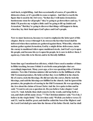 rush back, weightlifting. And then occasionallyof course, it’s possible to
dislocate a bone, or it’s possible to cause a rupture. And that is exactlythe
figure that is used in the 3rd verse. “In that day I will make Jerusalema
burdensome stone for all people:” they’re going to go down there and say, “I
think I’ll practice my weights a little and I’m going to lift up Judah and
Jerusalem.” Butthey’re going to discoverthat things will happen to them,
when they lay their hand upon God’s place and God’s people.
Now we must hastenon, because we want to emphasize the latter part of this
chapter. But in verses 4 through 9, he stressesthe fact that Israelshall be
delivered when these nations are gatheredagainstthem. When this, when the
nations gatheragainstJerusalem, Godby a might divine deliverance, turns
the enemy to maddened riders upon maddened steeds. And God’s eye is upon
his people, and because his eye is upon his people, he is sure to deliver them. I
againsay, I take this to be literal, and to be literally fulfilled.
Some time ago I mentioned an old story, which I have used a number of times
in Bible teaching, because I think it sets forth some principles that are
exceedinglyimportant. Many years ago, a Jew was speaking with a Christian
minister. Now this Christian minister did not believe in the fulfillment of the
Old Testamentpromises. He believed that they were fulfilled in the church.
He of course, took the blessings. He did not take the curses. Buthe took the
blessings, and said the blessings are fulfilled in the church. And he ignored the
promises, the prophecies of cursing in the Old Testament. He was speaking to
the Jew about the claims of Jesus Christ. And the Jew spoke to him and he
said, “I want to ask you a question sir. Do you believe Luke chapter 1 and
verse 31, ‘And, behold, thou shalt conceive in thy womb, and bring forth a
son, and shalt call his name Jesus.’”? The Christian minister said, “Yes I do, I
believe in the virgin birth.” The Jew then said, “Welldo you believe verses 32
and 33, ‘and he shall be great, and shall be called the Son of the Highest: and
the Lord God shall give unto him the throne of his father David: And he shall
 