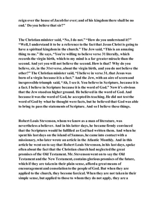 reign over the house of Jacobfor ever; and of his kingdom there shall be no
end.’ Do you believe that sir?”
The Christian minister said, “No, I do not.” “How do you understand it?”
“Well, I understand it to be a reference to the factthat Jesus Christ is going to
have a spiritual kingdom in the church.” The Jew said, “This is an amazing
thing to me.” He says, “You’re willing to believe verse 31 literally, which
records the virgin birth, which to my mind is a far greatermiracle than the
second. And yet you will not believe the second. How is that? Why do you
believe, sir, in the 31stverse, about the virgin birth, and you do not believe the
other?” The Christian minister said, “I believe in verse 31, that Jesus was
born of a virgin because it is a fact.” And the Jew, with an aire of scornand
inexpressible triumph said, “Ah, I see it. You believe in Scripture, because it is
a fact. I believe in Scripture because it is the word of God.” Now it’s obvious
that the Jew stoodon higher ground. He believed in the word of God. And
because it was the word of God, he acceptedits teaching. He did not testthe
word of God by what he thought were facts, but he believed that God was able
to bring to pass the statements of Scripture. And so I believe these things.
Robert Louis Stevenson, whom we know as a man of literature, was
nevertheless a believer. And in his latter days, he became firmly convinced
that the Scriptures would be fulfilled as God had written them. And when he
spent his lastdays on the island of Samoas, he came into contactwith a
missionary, who later wrote an article in the Atlantic Monthly. And in this
article he went on to say that Robert Louis Stevenson, in his last days, spoke
often about the fact that the Christian church had neglectedthe great
promises of the Old Testament. Mr. Stevensonwent on to saythe Old
Testamentand the New Testament, contains glorious promises of the future,
which if they are takenin their plain sense, afforda greatmeans of
encouragementand consolationto the people of God. But when they are
applied to the church, they become farcical. When they are not takenin their
simple sense, but applied to those to whom they do not apply, they are a
 