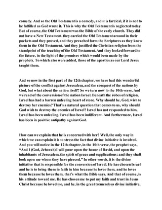 comedy. And so the Old Testamentis a comedy, and it is farcical, if it is not to
be fulfilled as Godwrote it. This is why the Old Testamentis neglectedtoday.
But of course, the Old Testamentwas the Bible of the early church. They did
not have a New Testament, they carried the Old Testamentaround in their
pockets and they proved, and they preachedform the Scriptures as they knew
them in the Old Testament. And they justified the Christian religion from the
standpoint of the teaching of the Old Testament. And they lookedforward to
the future, in the light of the promises which would been made by the
prophets. To which also were added, those of the apostles as our Lord Jesus
taught them.
And so now in the first part of the 12th chapter, we have had this wonderful
picture of the conflictagainstJerusalem, and the conquestof the nations by
God, but what about the nation itself? So we turn now to the 10th verse. And
we read of the conversionof the nation Israel. Beneaththe robes of religion,
Israelhas had a barren unfeeling heart of stone. Why should he, God, wish to
destroy her enemies? That’s a natural question that comes to us, why should
God wish to destroy the enemies of Israel? Israelhas not responded to him,
Israelhas been unfeeling. Israelhas been indifferent. And furthermore, Israel
has been in positive antipathy againstGod.
How can we explain that he is concernedwith her? Well, the only way in
which we can explain it is to stress the factthat divine initiative is involved.
And you will notice in the 12th chapter, in the 10th verse, the prophet says,
“And I (God, Jehovah)I will pour upon the house of David, and upon the
inhabitants of Jerusalem, the spirit of grace and supplications: and they shall
look upon me whom they have pierced.” In other words, it is the divine
initiative that is responsible for the conversionof Israel. He has chosenIsrael
and he is to bring them to faith in him because he loves them, and he loves
them because he loves them, that’s what the Bible says. And that of course, is
his attitude toward me. He has chosenme to put my faith and trust in Jesus
Christ because he loved me, and he, in the greattremendous divine initiative,
 