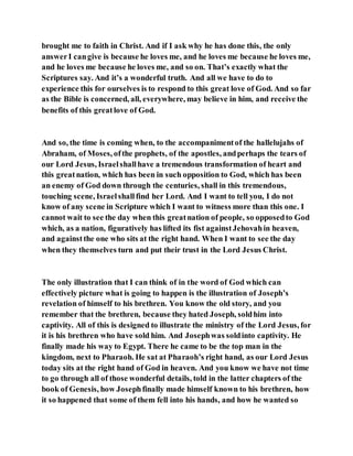 brought me to faith in Christ. And if I ask why he has done this, the only
answerI cangive is because he loves me, and he loves me because he loves me,
and he loves me because he loves me, and so on. That’s exactly what the
Scriptures say. And it’s a wonderful truth. And all we have to do to
experience this for ourselves is to respond to this great love of God. And so far
as the Bible is concerned, all, everywhere, may believe in him, and receive the
benefits of this greatlove of God.
And so, the time is coming when, to the accompanimentof the hallelujahs of
Abraham, of Moses, ofthe prophets, of the apostles, andperhaps the tears of
our Lord Jesus, Israelshallhave a tremendous transformation of heart and
this greatnation, which has been in such opposition to God, which has been
an enemy of God down through the centuries, shall in this tremendous,
touching scene, Israelshallfind her Lord. And I want to tell you, I do not
know of any scene in Scripture which I want to witness more than this one. I
cannot wait to see the day when this greatnation of people, so opposedto God
which, as a nation, figuratively has lifted its fist againstJehovahin heaven,
and againstthe one who sits at the right hand. When I want to see the day
when they themselves turn and put their trust in the Lord Jesus Christ.
The only illustration that I can think of in the word of God which can
effectively picture what is going to happen is the illustration of Joseph’s
revelation of himself to his brethren. You know the old story, and you
remember that the brethren, because they hated Joseph, soldhim into
captivity. All of this is designed to illustrate the ministry of the Lord Jesus, for
it is his brethren who have sold him. And Josephwas soldinto captivity. He
finally made his way to Egypt. There he came to be the top man in the
kingdom, next to Pharaoh. He sat at Pharaoh’s right hand, as our Lord Jesus
today sits at the right hand of God in heaven. And you know we have not time
to go through all of those wonderful details, told in the latter chapters of the
book of Genesis, how Josephfinally made himself known to his brethren, how
it so happened that some of them fell into his hands, and how he wanted so
 