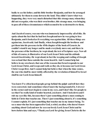 badly to see his father, and his little brother Benjamin, and how he arranged
ultimately for them to come down to the land. They didn’t know what was
happening, they were very much disturbed that this strange man, whom they
did not recognize, who was their own brother, this strange man, was bringing
to pass all of these circumstances whichseemedto be so destructive to them.
And Jacobof course, was one who was immensely impressedby all of this. He
spoke about the fact that he had lost Josephand now he was going to lose
Benjamin, and it lookedas if everything was againsthim. All these things are
againstme, Jacobsaid. And finally, when Josephbrought the brethren and
got them into his presence in the 45th chapter of the book of Genesis, he
couldn’t stand it any longer and he made everybody move out, and there in
the presence ofthe brethren, he wept aloud, the text of Scripture says. Now all
of this of course, is illustrative of our Lord Jesus Christ and his attitude
toward Jacobtoday. He wept aloud, in fact the weeping and wailing of Joseph
was so loud that those outside the room heard it. And I cannot help but
believe in my own heart, that one of the reasons that Israelresponds to our
Lord Jesus Christ, and weeps and wails as they do, is because our Lord Jesus
Christ weeps first. And I cannot help but believe that when the time comes,
the one who shall be most visibly affectedby the revelation of himself to Israel
shall be our Lord Jesus himself.
You know I’ve often heard people getup behind the pulpit and tell how they
were converted. And sometimes when I know the backgroundof it, I sit over
in the cornerand tears begin to come in my eyes, and I don’t like for people to
see that I’m really kind of tender hearted, you know. And I look down and I
rub my eyes like this, because there’s just something about a man coming to
faith in Christ that touches me. There’s just something about it, it’s something
I cannot explain. It’s just something that touches me in my inmost being. To
see a man who has been opposedto God, a rebel, an alien, who doesn’tknow
anything about God and now he sees ourlovely Lord Jesus Christ and he
bows before him and says, “Thank you Lord for giving Jesus Christto die for
 