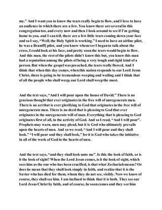 me.” And I want you to know the tears really begin to flow, and I love to have
an audience in which there are a few. You know there are severalin this
congregationtoo, and every now and then I look around to see if I’m getting
home to you, and I cantell, there are a few little tears coming down your face
and so I say, “Well, the Holy Spirit is working.” I used to have an airline pilot,
he was a Braniff] pilot, and you know wheneverI beganto talk about the
cross, I could look at his face, and pretty soonthe tears would begin to flow.
And this man, the rest of the pilots didn’t know this but, you know this man
had a reputation among the pilots of being a very tough and rigid kind of a
person. But when the gospelwas preached, the tears really flowed. And I
think that when this day comes, whenthis nation responds to our Lord Jesus
Christ, there is going to be tremendous weeping and wailing and I think that
of all the people who shall weep, our Lord shall weepthe most.
And the text says, “And I will pour upon the house of David.” There is no
gracious thought that ever originates in the free will of unregenerate men.
There is no actthat is ever glorifying to God that originates in the free will of
unregenerate men. There is no deed that is pleasing to God that ever
originates in the unregenerate will of man. Everything that is pleasing to God
originates first of all, in the activity of God. And so I read, “And I will pour”.
Prophets may warn, men may plead, but it is God who ultimately prevails
upon the hearts of men. And so we read, “And I will pour and they shall
look.” “Iwill pour and they shall look,” forit is God who takes the initiative
in all of the work of God in the hearts of men.
And the text says, “and they shall look unto me”. Is this the look of faith, or is
it the look of sight? When the Lord Jesus comes, is it the look of sight, which
sees him as the one who has been crucified, is that what Zechariahmeans? Or
does he mean that they shall look simply in faith, and realize that it is the
Savior who has died for them, whom they do not see, visibly. Now we know of
course, they shall see him. I am inclined to think that it is both. They see our
Lord Jesus Christ by faith, and of course, he sooncomes and they see him
 